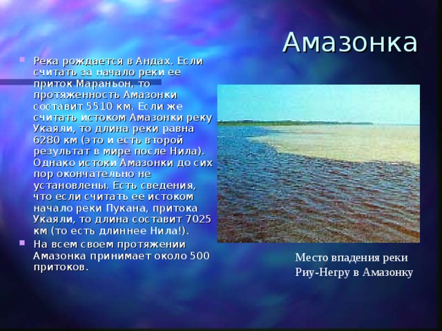 Амазонка Река рождается в Андах. Если считать за начало реки ее приток Мараньон, то протяженность Амазонки составит 5510 км. Если же считать истоком Амазонки реку Укаяли, то длина реки равна 6280 км (это и есть второй результат в мире после Нила). Однако истоки Амазонки до сих пор окончательно не установлены. Есть сведения, что если считать ее истоком начало реки Пукана, притока Укаяли, то длина составит 7025 км (то есть длиннее Нила!). На всем своем протяжении Амазонка принимает около 500 притоков. Место впадения реки Риу-Негру в Амазонку 