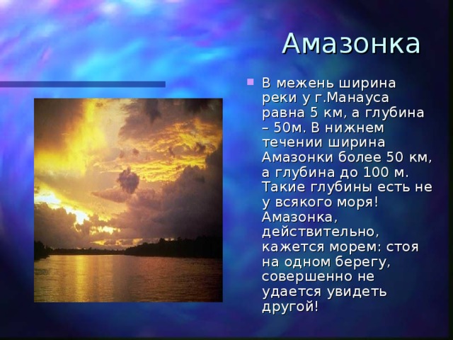 Амазонка В межень ширина реки у г.Манауса равна 5 км, а глубина – 50м. В нижнем течении ширина Амазонки более 50 км, а глубина до 100 м. Такие глубины есть не у всякого моря! Амазонка, действительно, кажется морем: стоя на одном берегу, совершенно не удается увидеть другой! 