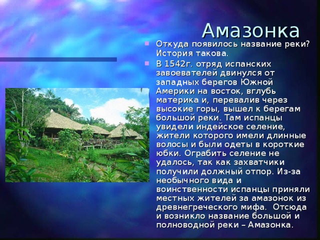 Амазонка Откуда появилось название реки? История такова. В 1542г. отряд испанских завоевателей двинулся от западных берегов Южной Америки на восток, вглубь материка и, перевалив через высокие горы, вышел к берегам большой реки. Там испанцы увидели индейское селение, жители которого имели длинные волосы и были одеты в короткие юбки. Ограбить селение не удалось, так как захватчики получили должный отпор. Из-за необычного вида и воинственности испанцы приняли местных жителей за амазонок из древнегреческого мифа. Отсюда и возникло название большой и полноводной реки – Амазонка. 