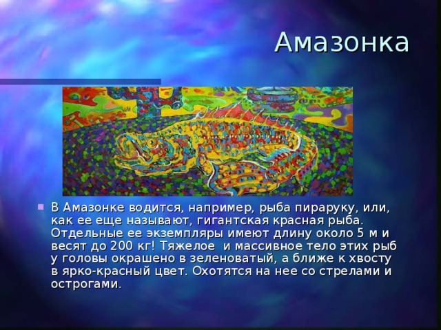 Амазонка В Амазонке водится, например, рыба пираруку, или, как ее еще называют, гигантская красная рыба. Отдельные ее экземпляры имеют длину около 5 м и весят до 200 кг! Тяжелое и массивное тело этих рыб у головы окрашено в зеленоватый, а ближе к хвосту в ярко-красный цвет. Охотятся на нее со стрелами и острогами. 
