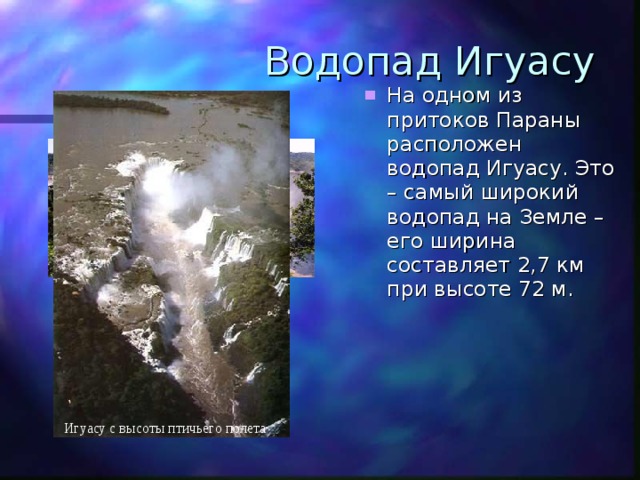 Водопад Игуасу На одном из притоков Параны расположен водопад Игуасу. Это – самый широкий водопад на Земле – его ширина составляет 2,7 км при высоте 72 м. Игуасу с высоты птичьего полета 