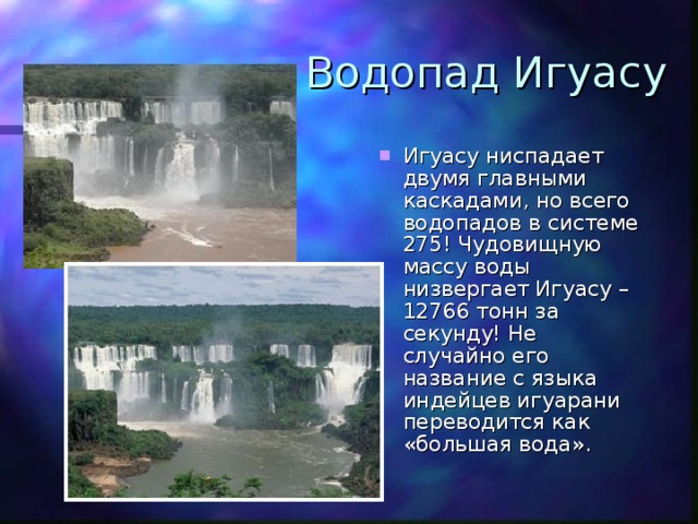 Водопад Игуасу Игуасу ниспадает двумя главными каскадами, но всего водопадов в системе 275! Чудовищную массу воды низвергает Игуасу – 12766 тонн за секунду! Не случайно его название с языка индейцев игуарани переводится как «большая вода». 