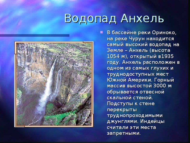 Водопад Анхель В бассейне реки Ориноко, на реке Чурун находится самый высокий водопад на Земле – Анхель (высота 1054 м), открытый в1935 году. Анхель расположен в одном из самых глухих и труднодоступных мест Южной Америки. Горный массив высостой 3000 м обрывается отвесной скальной стеной. Подступы к стене перекрыты труднопроходимыми джунглями. Индейцы считали эти места запретными. 