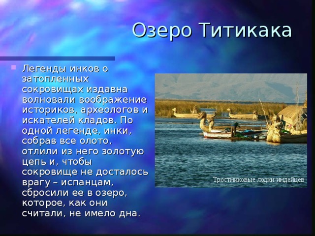 Озеро Титикака Легенды инков о затопленных сокровищах издавна волновали воображение историков, археологов и искателей кладов. По одной легенде, инки, собрав все олото, отлили из него золотую цепь и, чтобы сокровище не досталось врагу – испанцам, сбросили ее в озеро, которое, как они считали, не имело дна. Тростниковые лодки индейцев 