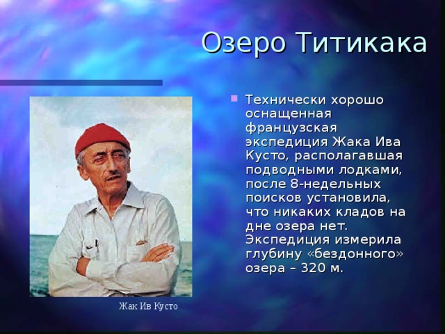 Озеро Титикака Технически хорошо оснащенная французская экспедиция Жака Ива Кусто, располагавшая подводными лодками, после 8-недельных поисков установила, что никаких кладов на дне озера нет. Экспедиция измерила глубину «бездонного» озера – 320 м. Жак Ив Кусто 