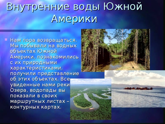 Внутренние воды Южной Америки Нам пора возвращаться. Мы побывали на водных объектах Южной Америки, познакомились с их природными характеристиками, получили представление об этих объектах. Все увиденные нами реки. Озера, водопады вы показали в своих маршрутных листах – контурных картах. 