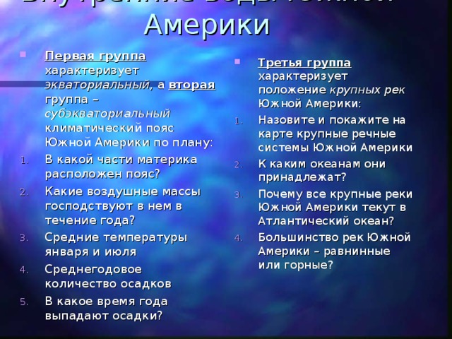 Внутренние воды Южной Америки Первая группа характеризует экваториальный , а вторая группа – субэкваториальный климатический пояс Южной Америки по плану: В какой части материка расположен пояс? Какие воздушные массы господствуют в нем в течение года? Средние температуры января и июля Среднегодовое количество осадков В какое время года выпадают осадки? Третья группа характеризует положение крупных рек Южной Америки: Назовите и покажите на карте крупные речные системы Южной Америки К каким океанам они принадлежат? Почему все крупные реки Южной Америки текут в Атлантический океан? Большинство рек Южной Америки – равнинные или горные? 