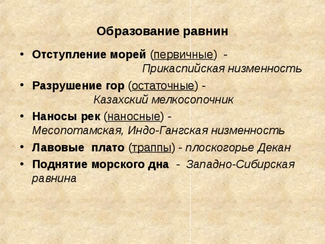 Образование равнин Отступление морей ( первичные ) - Прикаспийская низменность Разрушение гор ( остаточные ) - Казахский мелкосопочник Наносы рек ( наносные ) - Месопотамская, Индо-Гангская низменность Лавовые плато ( траппы ) - плоскогорье Декан Поднятие морского дна - Западно-Сибирская равнина   