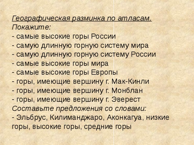 Географическая разминка по атласам.  Покажите:  - самые высокие горы России  - самую длинную горную систему мира  - самую длинную горную систему России  - самые высокие горы мира  - самые высокие горы Европы  - горы, имеющие вершину г. Мак-Кинли  - горы, имеющие вершину г. Монблан  - горы, имеющие вершину г. Эверест  Составьте предложения со словами:  - Эльбрус, Килиманджаро, Аконкагуа, низкие горы, высокие горы, средние горы 