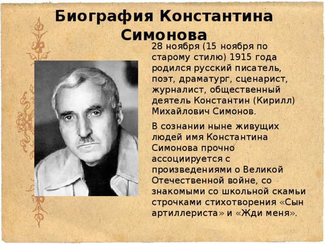 Биография Константина Симонова 28 ноября (15 ноября по старому стилю) 1915 года родился русский писатель, поэт, драматург, сценарист, журналист, общественный деятель Константин (Кирилл) Михайлович Симонов. В сознании ныне живущих людей имя Константина Симонова прочно ассоциируется с произведениями о Великой Отечественной войне, со знакомыми со школьной скамьи строчками стихотворения «Сын артиллериста» и «Жди меня». 