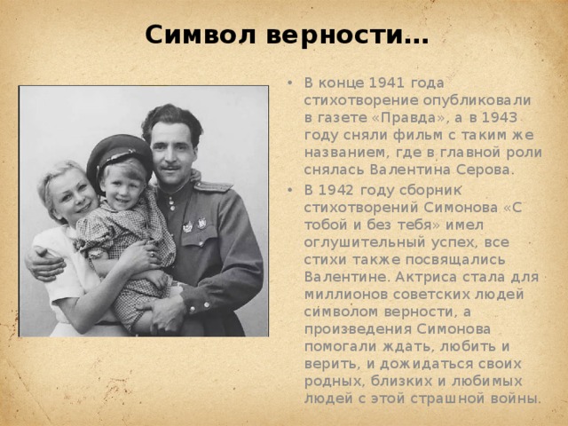 Символ верности… В конце 1941 года стихотворение опубликовали в газете «Правда», а в 1943 году сняли фильм с таким же названием, где в главной роли снялась Валентина Серова. В 1942 году сборник стихотворений Симонова «С тобой и без тебя» имел оглушительный успех, все стихи также посвящались Валентине. Актриса стала для миллионов советских людей символом верности, а произведения Симонова помогали ждать, любить и верить, и дожидаться своих родных, близких и любимых людей с этой страшной войны.   