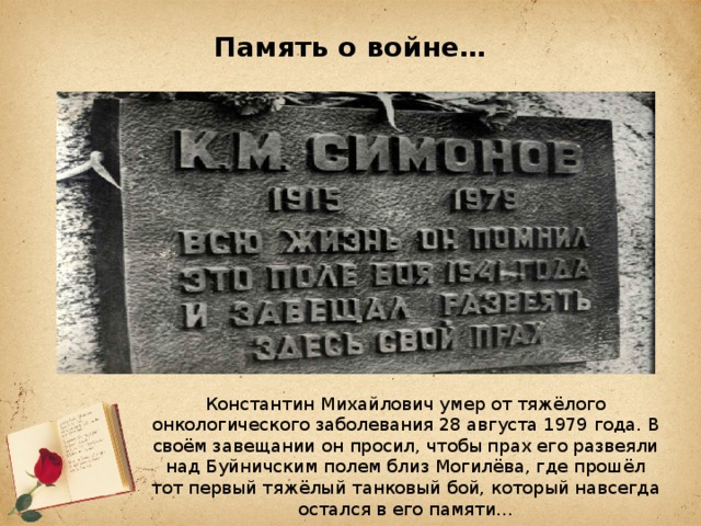 Память о войне… Константин Михайлович умер от тяжёлого онкологического заболевания 28 августа 1979 года. В своём завещании он просил, чтобы прах его развеяли над Буйничским полем близ Могилёва, где прошёл тот первый тяжёлый танковый бой, который навсегда остался в его памяти…   