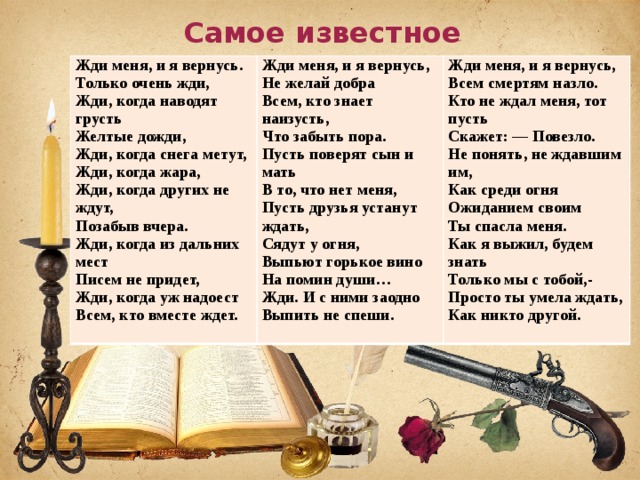 Самое известное стихотворение… Жди меня, и я вернусь.  Только очень жди,  Жди, когда наводят грусть  Желтые дожди,  Жди, когда снега метут,  Жди, когда жара,  Жди, когда других не ждут,  Позабыв вчера.  Жди, когда из дальних мест  Писем не придет,  Жди, когда уж надоест  Всем, кто вместе ждет. Жди меня, и я вернусь,  Не желай добра  Всем, кто знает наизусть,  Что забыть пора.  Пусть поверят сын и мать  В то, что нет меня,  Пусть друзья устанут ждать,  Сядут у огня,  Выпьют горькое вино  На помин души…  Жди. И с ними заодно  Выпить не спеши. Жди меня, и я вернусь,  Всем смертям назло.  Кто не ждал меня, тот пусть  Скажет: — Повезло.  Не понять, не ждавшим им,  Как среди огня  Ожиданием своим  Ты спасла меня.  Как я выжил, будем знать  Только мы с тобой,-  Просто ты умела ждать,  Как никто другой. 