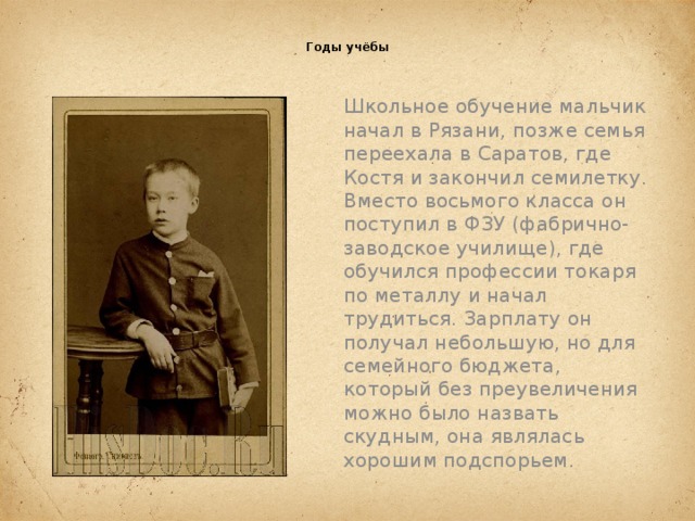  Годы учёбы   Школьное обучение мальчик начал в Рязани, позже семья переехала в Саратов, где Костя и закончил семилетку. Вместо восьмого класса он поступил в ФЗУ (фабрично-заводское училище), где обучился профессии токаря по металлу и начал трудиться. Зарплату он получал небольшую, но для семейного бюджета, который без преувеличения можно было назвать скудным, она являлась хорошим подспорьем.   