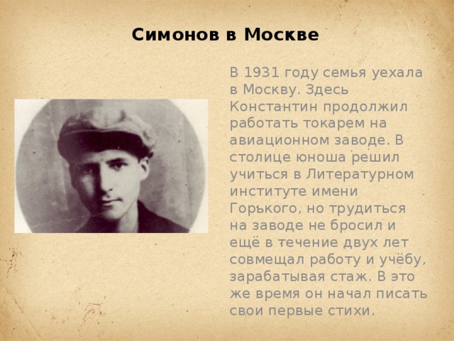 Симонов в Москве   В 1931 году семья уехала в Москву. Здесь Константин продолжил работать токарем на авиационном заводе. В столице юноша решил учиться в Литературном институте имени Горького, но трудиться на заводе не бросил и ещё в течение двух лет совмещал работу и учёбу, зарабатывая стаж. В это же время он начал писать свои первые стихи.   