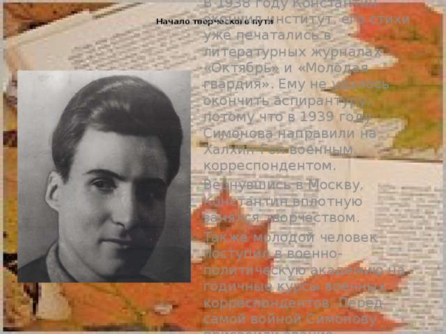  Начало творческого пути   В 1938 году Константин окончил институт, его стихи уже печатались в литературных журналах «Октябрь» и «Молодая гвардия». Ему не удалось окончить аспирантуру, потому что в 1939 году Симонова направили на Халхин-Гол военным корреспондентом. Вернувшись в Москву, Константин вплотную занялся творчеством. Также молодой человек поступил в военно-политическую академию на годичные курсы военных корреспондентов. Перед самой войной Симонову присвоили звание интенданта второго ранга.   
