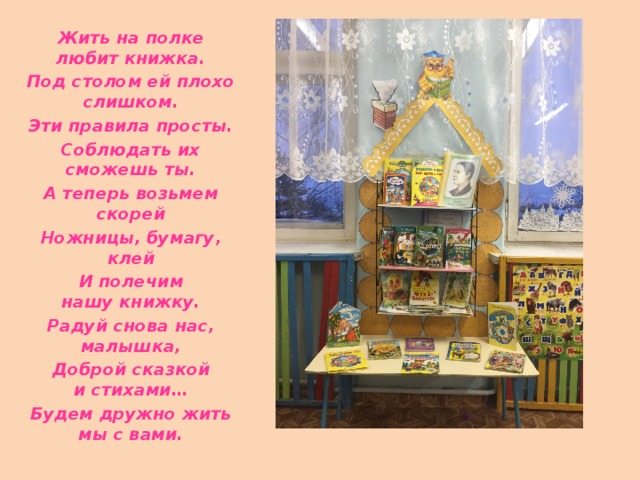 Жить на полке любит книжка. Под столом ей плохо слишком. Эти правила просты. Соблюдать их сможешь ты. А теперь возьмем скорей Ножницы, бумагу, клей И полечим нашу книжку. Радуй снова нас, малышка, Доброй сказкой и стихами… Будем дружно жить мы с вами. 
