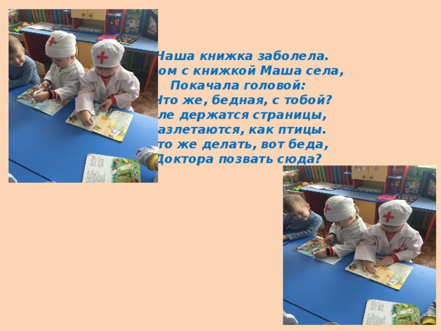 Наша книжка заболела.  Рядом с книжкой Маша села,  Покачала головой:  - Что же, бедная, с тобой?  Еле держатся страницы,  Разлетаются, как птицы.  Что же делать, вот беда,  Доктора позвать сюда?   