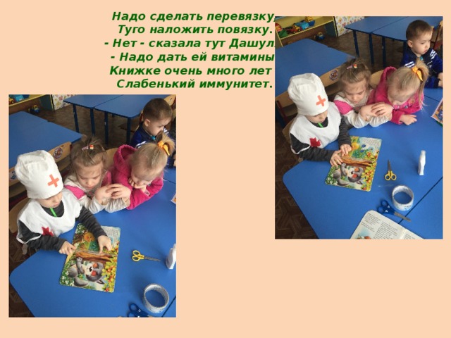 Надо сделать перевязку,  Туго наложить повязку.  - Нет - сказала тут Дашуля,  - Надо дать ей витамины.  Книжке очень много лет –  Слабенький иммунитет.   