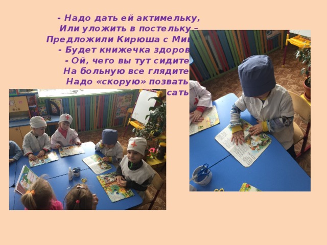 - Надо дать ей актимельку,  Или уложить в постельку –  Предложили Кирюша с Мишей,  - Будет книжечка здорова.  - Ой, чего вы тут сидите,  На больную все глядите?  Надо «скорую» позвать,  Надо книжечку спасать!   