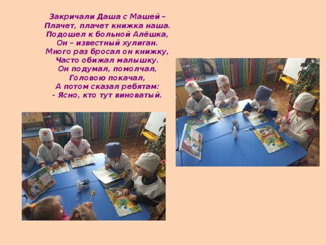 Закричали Даша с Машей –  Плачет, плачет книжка наша.  Подошел к больной Алёшка,  Он – известный хулиган.  Много раз бросал он книжку,  Часто обижал малышку.  Он подумал, помолчал,  Головою покачал,  А потом сказал ребятам:  - Ясно, кто тут виноватый.   