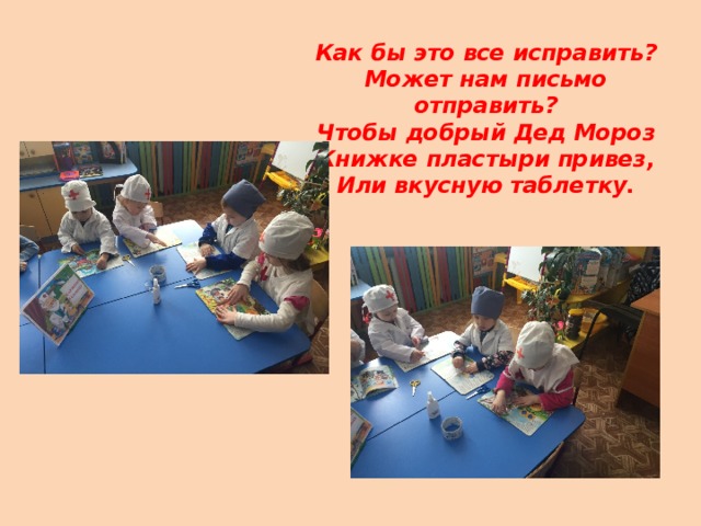 Как бы это все исправить?  Может нам письмо отправить?  Чтобы добрый Дед Мороз  Книжке пластыри привез,  Или вкусную таблетку.   