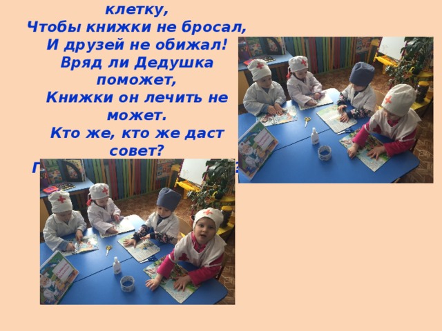 - Хулигана надо в клетку,  Чтобы книжки не бросал,  И друзей не обижал!  Вряд ли Дедушка поможет,  Книжки он лечить не может.  Кто же, кто же даст совет?  Где нам поискать ответ? 