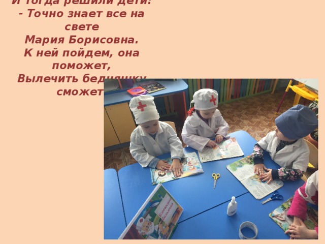 И тогда решили дети:  - Точно знает все на свете  Мария Борисовна.  К ней пойдем, она поможет,  Вылечить бедняшку сможет. 