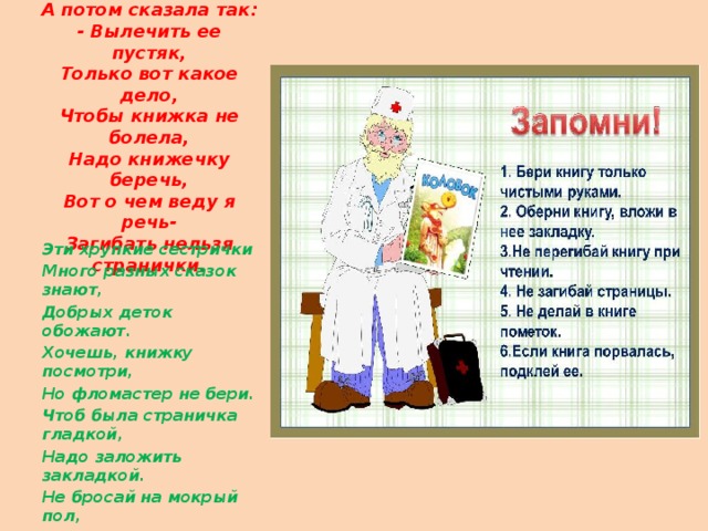 Посмотрела, помолчала,  Головою покачала  Мария Борисовна,  А потом сказала так:  - Вылечить ее пустяк,  Только вот какое дело,  Чтобы книжка не болела,  Надо книжечку беречь,  Вот о чем веду я речь-  Загибать нельзя странички.    Эти хрупкие сестрички Много разных сказок знают, Добрых деток обожают. Хочешь, книжку посмотри, Но фломастер не бери. Чтоб была страничка гладкой, Надо заложить закладкой. Не бросай на мокрый пол, Не клади на грязный стол. 