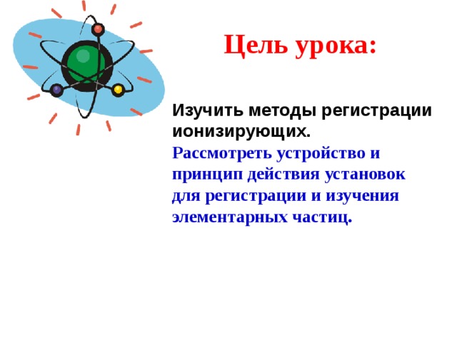 Цель урока: Изучить методы регистрации ионизирующих. Рассмотреть устройство и принцип действия установок для регистрации и изучения элементарных частиц.
