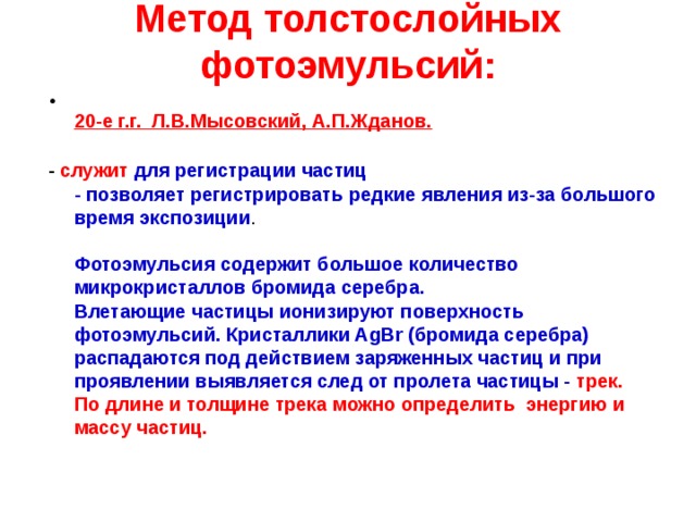 Метод толстослойных фотоэмульсий:  20-е г.г. Л.В.Мысовский, А.П.Жданов.  - служит  для регистрации частиц  - позволяет регистрировать редкие явления из-за большого время экспозиции .   Фотоэмульсия содержит большое количество микрокристаллов бромида серебра.  Влетающие частицы ионизируют поверхность фотоэмульсий. Кристаллики AgВr (бромида серебра) распадаются под действием заряженных частиц и при проявлении выявляется след от пролета частицы - трек.  По длине и толщине трека можно определить  энергию и массу частиц.