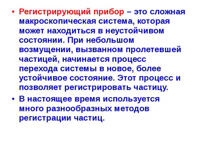 Регистрирующий прибор  – это сложная макроскопическая система, которая может находиться в неустойчивом состоянии. При небольшом возмущении, вызванном пролетевшей частицей, начинается процесс перехода системы в новое, более устойчивое состояние. Этот процесс и позволяет регистрировать частицу. В настоящее время используется много разнообразных методов регистрации частиц.