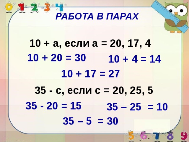 РАБОТА В ПАРАХ 10 + a, если a = 20, 17, 4 10 + 20 = 30 10 + 4 = 14 10 + 17 = 27 35 - c, если c = 20, 25, 5 35 - 20 = 15 35 – 25 = 10 35 – 5 = 30 