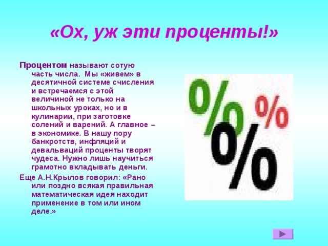 «Ох, уж эти проценты!» Процентом называют сотую часть числа. Мы «живем» в десятичной системе счисления и встречаемся с этой величиной не только на школьных уроках, но и в кулинарии, при заготовке солений и варений. А главное – в экономике. В нашу пору банкротств, инфляций и девальваций проценты творят чудеса. Нужно лишь научиться грамотно вкладывать деньги. Еще А.Н.Крылов говорил: «Рано или поздно всякая правильная математическая идея находит применение в том или ином деле.» 