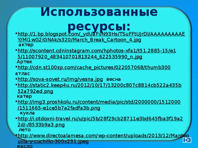 Использованные ресурсы: http://1.bp.blogspot.com/_ydUaFvN93Hs/TSuFFtUJrDI/AAAAAAAAAEY/MI1wG2iGNAk/s320/March_Break_Cartoon_4.jpg  актер http://scontent.cdninstagram.com/hphotos-xfa1/t51.2885-15/e15/11007920_483410701813244_622535990_n.jpg  Артек http://cdn.st100sp.com/cache_pictures/022057068/thumb300  атлас http://sova-sovet.ru/img/vesna.jpg  весна http://static2.keep4u.ru/2012/10/17/13200c807c8814cb522a435b52a792ed.png  катер http://img3.proshkolu.ru/content/media/pic/std/2000000/1512000/1511665-e1ce5b7a2fadfa3b.png  кукла http://i.otdoxni-travel.ru/u/pic/5b/28f29cb28711e3bd645fba3f19a22d/-/8533b9a3.png  лето http://www.directoalamesa.com/wp-content/uploads/2013/12/Mantequilla-y-cuchillo-300x231.jpeg  масло http://nachalo4ka.ru/wp-content/uploads/2014/08/037-300x300.png  мышка http://images.bizorg.su/goods/183/180/s_1831805.jpeg  навес http://www.igraza.ru/page-3-2-12.html  - вопросы-задания 
