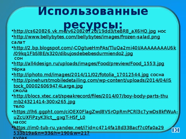 Использованные ресурсы: http://cs620826.vk.me/v620826720/19dd3/teBR8_aX6HQ.jpg  нос http://www.bellybytes.com/bellybytes/images/frozen-salad.png  салат http://2.bp.blogspot.com/-COgtueHmPAs/TluQa2mi40I/AAAAAAAAU6k/09kq1FbSl8E/s320/dibujosdebebesdurmiendo2.jpg  сон http://all4design.ru/uploads/images/Food/preview/Food_1553.jpg  тёрка http://iphoto.md/images/2014/11/02/fotolia_17012544.jpg  сосна http://pinehurstmobiledetailing.com/wp-content/uploads/2014/04/iStock_000026069474Large.jpg  смола http://blocs.xtec.cat/speakrecord/files/2014/07/boy-body-parts-thumb24321414-300x265.jpg  тело https://lh6.ggpht.com/ciOEX0FlagZwd8VSrOpRmPCRl3c7ywDs8kfWuA-uZcUXFiPzyK3lct__gxgT-HSf_L0  насос https://im0-tub-ru.yandex.net/i?id=c4714fa18d338acf7c0fa0a29533b19a&n=33&h=190&w=217  кулак http://images.clipartpanda.com/reed-clipart-Anonymous_reed.png  камыш http://zezete2.z.e.pic.centerblog.net/o/d9810418.png  сыр 