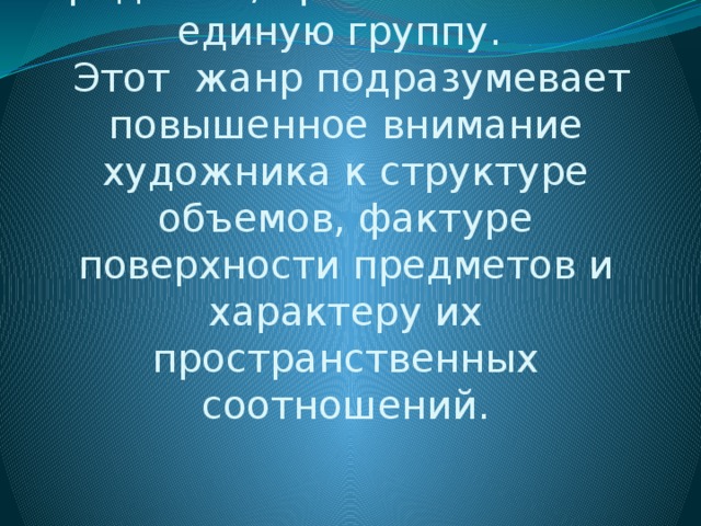               Натюрморт - жанр изобразительного искусства, показывающий различные предметы, организованные в единую группу.  Этот жанр подразумевает повышенное внимание художника к структуре объемов, фактуре поверхности предметов и характеру их пространственных соотношений.   