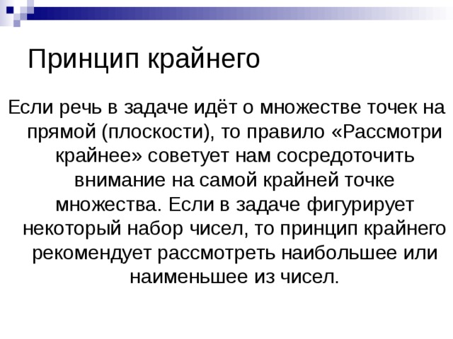 Принцип крайнего Если речь в задаче идёт о множестве точек на прямой (плоскости), то правило «Рассмотри крайнее» советует нам сосредоточить внимание на самой крайней точке множества. Если в задаче фигурирует некоторый набор чисел, то принцип крайнего рекомендует рассмотреть наибольшее или наименьшее из чисел. 