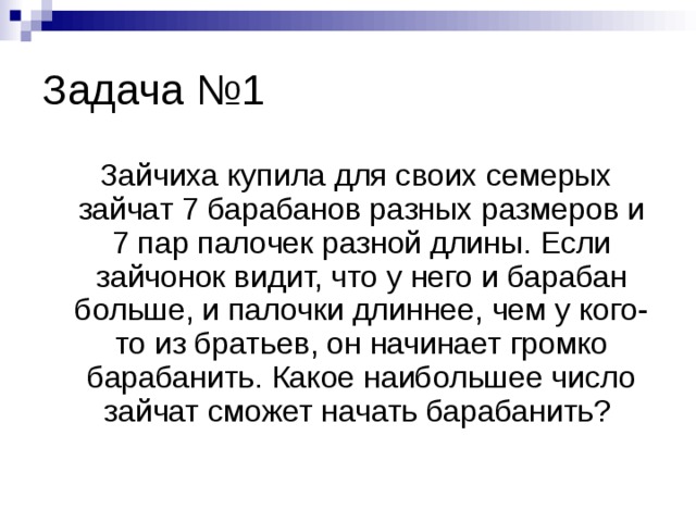Задача №1  Зайчиха купила для своих семерых зайчат 7 барабанов разных размеров и 7 пар палочек разной длины. Если зайчонок видит, что у него и барабан больше, и палочки длиннее, чем у кого-то из братьев, он начинает громко барабанить. Какое наибольшее число зайчат сможет начать барабанить? 
