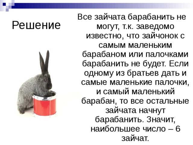 Решение Все зайчата барабанить не могут, т.к. заведомо известно, что зайчонок с самым маленьким барабаном или палочками барабанить не будет. Если одному из братьев дать и самые маленькие палочки, и самый маленький барабан, то все остальные зайчата начнут барабанить. Значит, наибольшее число – 6 зайчат. 