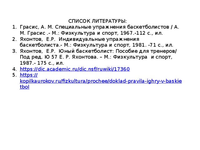 СПИСОК ЛИТЕРАТУРЫ: Грасис, А. М. Специальные упражнения баскетболистов / А. М. Грасис .- М.: Физкультура и спорт, 1967.-112 с., ил. Яхонтов, Е.Р. Индивидуальные упражнения баскетболиста.- М.: Физкультура и спорт, 1981. -71 с., ил. Яхонтов, Е.Р. Юный баскетболист: Пособие для тренеров/ Под ред. Ю 57 Е. Р. Яхонтова. – М.: Физкультура и спорт, 1987.- 175 с., ил. https :// dic.academic.ru/dic.nsf/ruwiki/17360 https:// kopilkaurokov.ru/fizkultura/prochee/doklad-pravila-ighry-v-baskietbol 