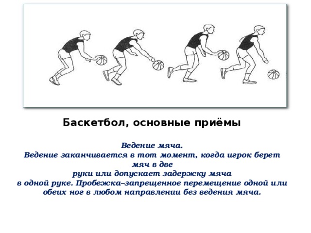 Баскетбол, основные приёмы  Ведение мяча. Ведение заканчивается в тот момент, когда игрок берет мяч в две руки или допускает задержку мяча в одной руке. Пробежка–запрещенное перемещение одной или обеих ног в любом направлении без ведения мяча. 