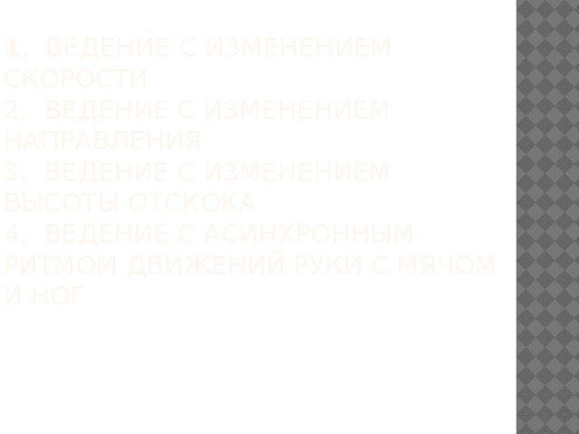1 . Ведение с изменением скорости  2. Ведение с изменением направления  3. Ведение с изменением высоты отскока  4. Ведение с асинхронным ритмом движений руки с мячом и ног      