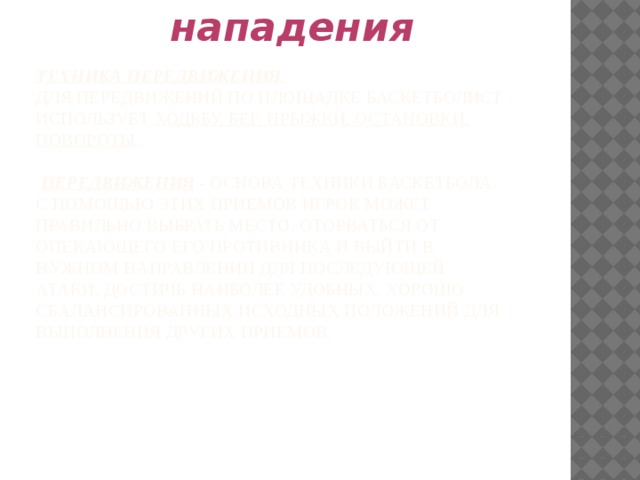 Техника нападения Техника передвижения.  Для передвижений по площадке баскетболист использует ходьбу, бег, прыжки, остановки, повороты.    Передвижения - основа техники баскетбола. С помощью этих приемов игрок может правильно выбрать место, оторваться от опекающего его противника и выйти в нужном направлении для последующей атаки, достичь наиболее удобных, хорошо сбалансированных исходных положений для выполнения других приемов. 