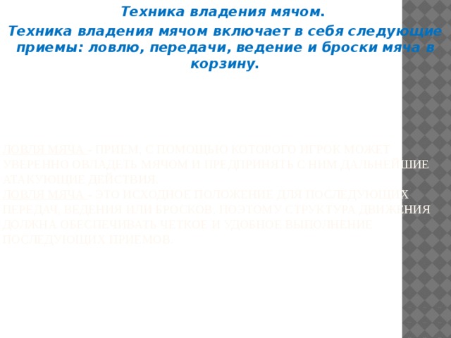 Техника владения мячом. Техника владения мячом включает в себя следующие приемы: ловлю, передачи, ведение и броски мяча в корзину. Ловля мяча - прием, с помощью которого игрок может уверенно овладеть мячом и предпринять с ним дальнейшие атакующие действия.  Ловля мяча - это исходное положение для последующих передач, ведения или бросков, поэтому структура движения должна обеспечивать четкое и удобное выполнение последующих приемов. 