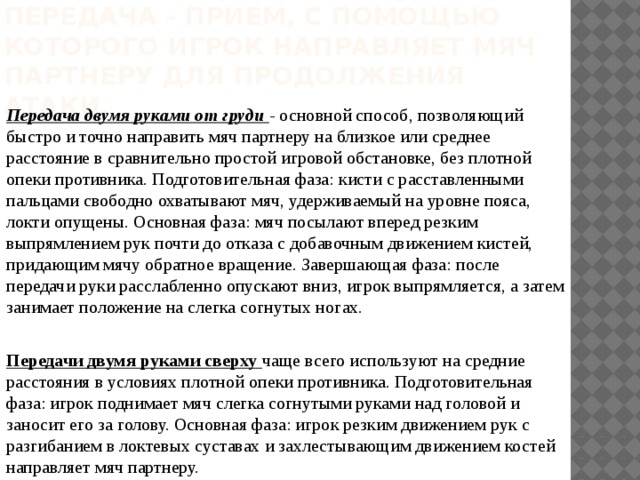 Передача - прием, с помощью которого игрок направляет мяч партнеру для продолжения атаки.            Передача двумя руками от груди -  основной способ, позволяющий быстро и точно направить мяч партнеру на близкое или среднее расстояние в сравнительно простой игровой обстановке, без плотной опеки противника. Подготовительная фаза: кисти с расставленными пальцами свободно охватывают мяч, удерживаемый на уровне пояса, локти опущены. Основная фаза: мяч посылают вперед резким выпрямлением рук почти до отказа с добавочным движением кистей, придающим мячу обратное вращение. Завершающая фаза: после передачи руки расслабленно опускают вниз, игрок выпрямляется, а затем занимает положение на слегка согнутых ногах. Передачи двумя руками сверху чаще всего используют на средние расстояния в условиях плотной опеки противника. Подготовительная фаза: игрок поднимает мяч слегка согнутыми руками над головой и заносит его за голову. Основная фаза: игрок резким движением рук с разгибанием в локтевых суставах и захлестывающим движением костей направляет мяч партнеру. 