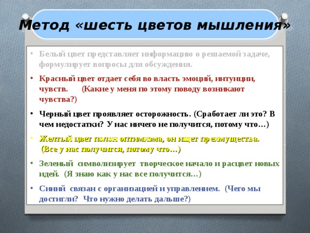Метод «шесть цветов мышления» Белый цвет представляет информацию о решаемой задаче, формулирует вопросы для обсуждения.  Красный цвет отдает себя во власть эмоций, интуиции, чувств. (Какие у меня по этому поводу возникают чувства?)  Черный цвет проявляет осторожность. (Сработает ли это?  В чем недостатки? У нас ничего не получится, потому что…)  Желтый цвет полон оптимизма, он ищет преимущества.  (Все у нас получится, потому что…)  Зеленый символизирует творческое начало и расцвет новых идей. (Я знаю как у нас все получится…)  Синий связан с организацией и управлением. (Чего мы достигли?  Что нужно делать дальше?) 