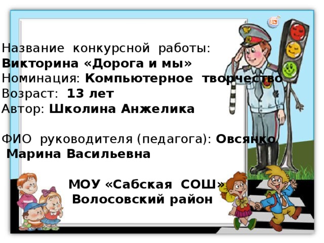 Название конкурсной работы: Викторина «Дорога и мы» Номинация: Компьютерное творчество Возраст: 13 лет Автор: Школина Анжелика ФИО руководителя (педагога): Овсянко  Марина Васильевна  МОУ «Сабская СОШ» Волосовский район 