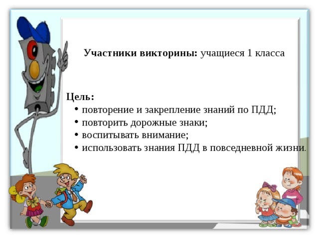 Участники викторины: учащиеся 1 класса Цель: повторение и закрепление знаний по ПДД; повторить дорожные знаки; воспитывать внимание; использовать знания ПДД в повседневной жизни . 