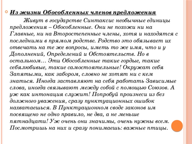 Из жизни Обособленных членов предложения  Живут в государстве Синтаксис необычные единицы предложения – Обособленные. Они не похожи ни на Главные, ни на Второстепенные члены, хотя и находятся с последними в прямом родстве. Родство это обязывает их отвечать на те же вопросы, иметь то же имя, что и у Дополнений, Определений и Обстоятельств. Но в остальном… Эти Обособленные такие гордые, такие себялюбивые, такие самостоятельные! Окружат себя Запятыми, как забором, словно не хотят ни с кем знаться. Иногда заставляют на себя работать Зависимые слова, иногда связывают между собой с помощью Союзов. А уж как интонация служит! Попробуй произнеси из без должного уважения, сразу пунктуационных ошибок нахватаешься. В Пунктуационном своде законов им посвящено не одно правило, не два, а не меньше пятнадцати! Уж очень они значимы, очень нужны всем. Посмотришь на них и сразу понимаешь: важные птицы.  